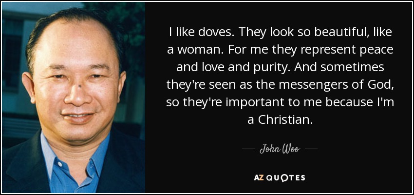 I like doves. They look so beautiful, like a woman. For me they represent peace and love and purity. And sometimes they're seen as the messengers of God, so they're important to me because I'm a Christian. - John Woo