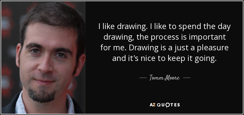 I like drawing. I like to spend the day drawing, the process is important for me. Drawing is a just a pleasure and it's nice to keep it going. - Tomm Moore