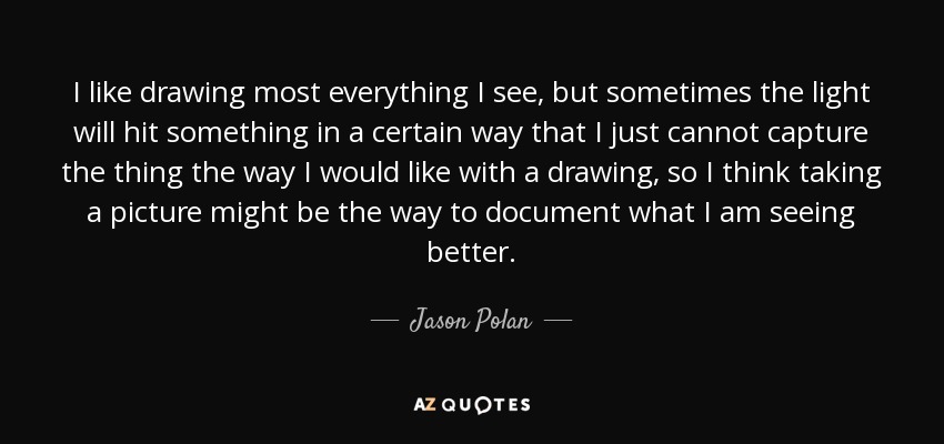 I like drawing most everything I see, but sometimes the light will hit something in a certain way that I just cannot capture the thing the way I would like with a drawing, so I think taking a picture might be the way to document what I am seeing better. - Jason Polan