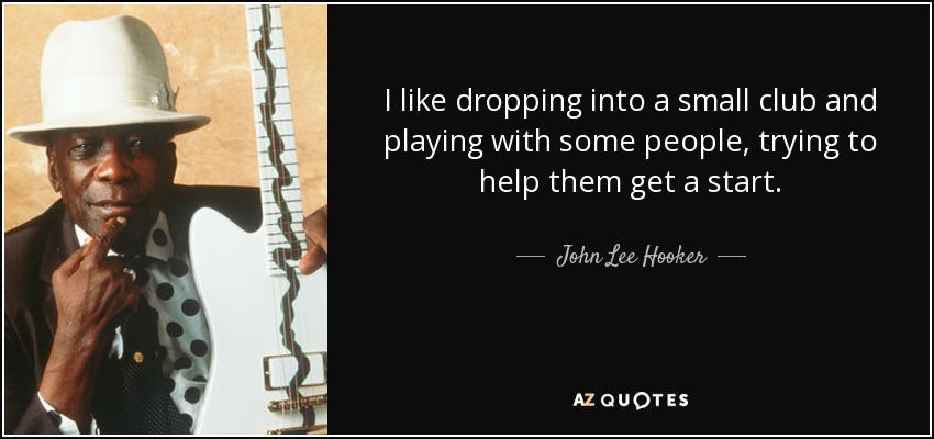 I like dropping into a small club and playing with some people, trying to help them get a start. - John Lee Hooker