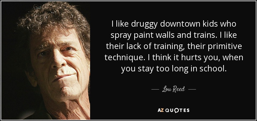 I like druggy downtown kids who spray paint walls and trains. I like their lack of training, their primitive technique. I think it hurts you, when you stay too long in school. - Lou Reed