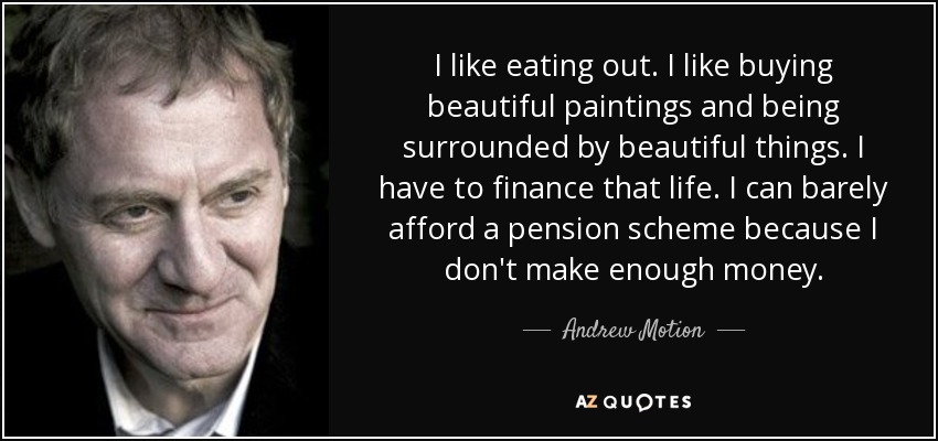 I like eating out. I like buying beautiful paintings and being surrounded by beautiful things. I have to finance that life. I can barely afford a pension scheme because I don't make enough money. - Andrew Motion