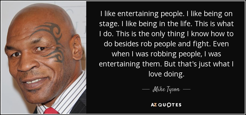 I like entertaining people. I like being on stage. I like being in the life. This is what I do. This is the only thing I know how to do besides rob people and fight. Even when I was robbing people, I was entertaining them. But that's just what I love doing. - Mike Tyson