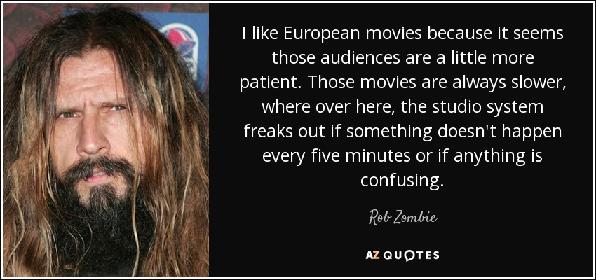 I like European movies because it seems those audiences are a little more patient. Those movies are always slower, where over here, the studio system freaks out if something doesn't happen every five minutes or if anything is confusing. - Rob Zombie