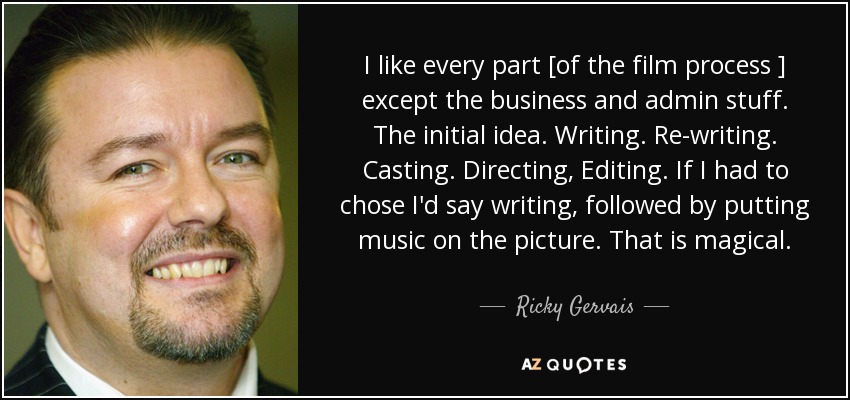 I like every part [of the film process ] except the business and admin stuff. The initial idea. Writing. Re-writing. Casting. Directing, Editing. If I had to chose I'd say writing, followed by putting music on the picture. That is magical. - Ricky Gervais