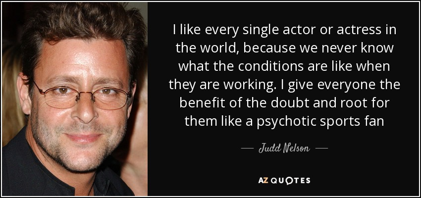 I like every single actor or actress in the world, because we never know what the conditions are like when they are working. I give everyone the benefit of the doubt and root for them like a psychotic sports fan - Judd Nelson