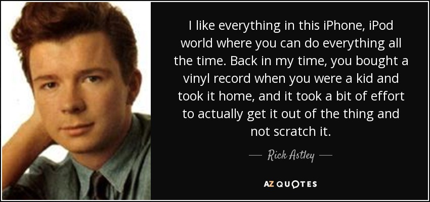 I like everything in this iPhone, iPod world where you can do everything all the time. Back in my time, you bought a vinyl record when you were a kid and took it home, and it took a bit of effort to actually get it out of the thing and not scratch it. - Rick Astley