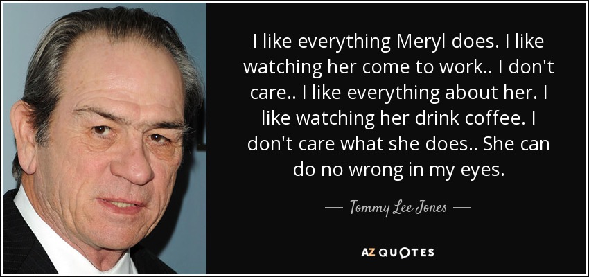 I like everything Meryl does. I like watching her come to work.. I don't care.. I like everything about her. I like watching her drink coffee. I don't care what she does.. She can do no wrong in my eyes. - Tommy Lee Jones