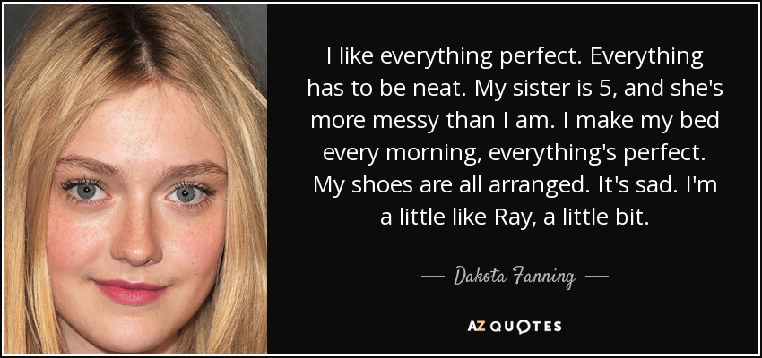 I like everything perfect. Everything has to be neat. My sister is 5, and she's more messy than I am. I make my bed every morning, everything's perfect. My shoes are all arranged. It's sad. I'm a little like Ray, a little bit. - Dakota Fanning