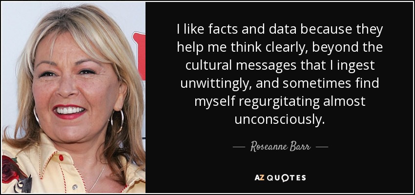 I like facts and data because they help me think clearly, beyond the cultural messages that I ingest unwittingly, and sometimes find myself regurgitating almost unconsciously. - Roseanne Barr