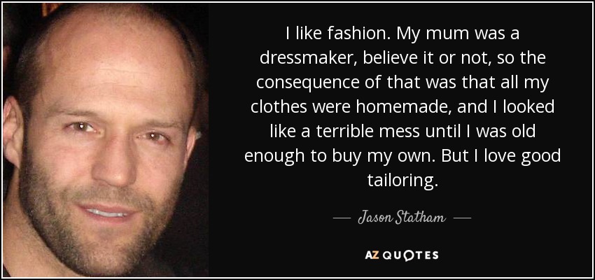 I like fashion. My mum was a dressmaker, believe it or not, so the consequence of that was that all my clothes were homemade, and I looked like a terrible mess until I was old enough to buy my own. But I love good tailoring. - Jason Statham