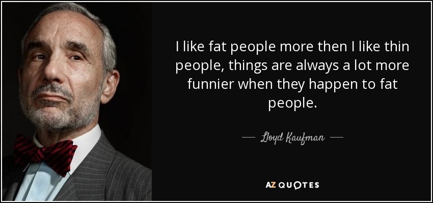 I like fat people more then I like thin people, things are always a lot more funnier when they happen to fat people. - Lloyd Kaufman