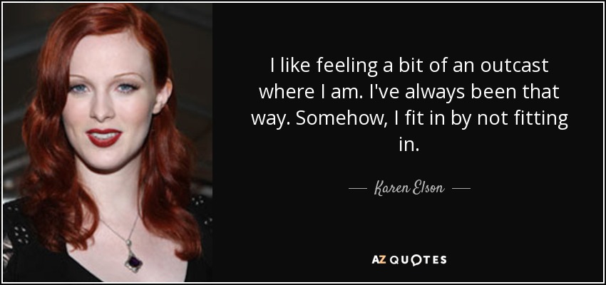I like feeling a bit of an outcast where I am. I've always been that way. Somehow, I fit in by not fitting in. - Karen Elson