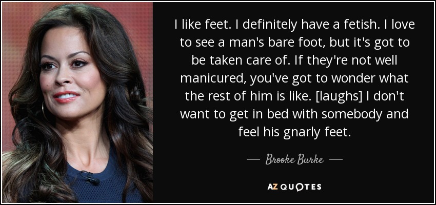 I like feet. I definitely have a fetish. I love to see a man's bare foot, but it's got to be taken care of. If they're not well manicured, you've got to wonder what the rest of him is like. [laughs] I don't want to get in bed with somebody and feel his gnarly feet. - Brooke Burke