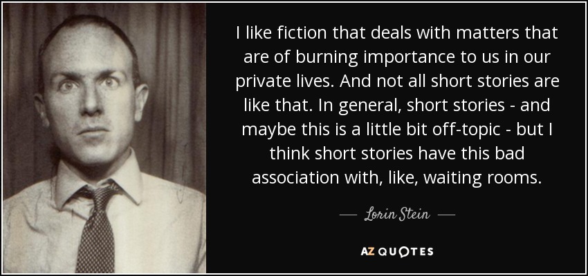 I like fiction that deals with matters that are of burning importance to us in our private lives. And not all short stories are like that. In general, short stories - and maybe this is a little bit off-topic - but I think short stories have this bad association with, like, waiting rooms. - Lorin Stein