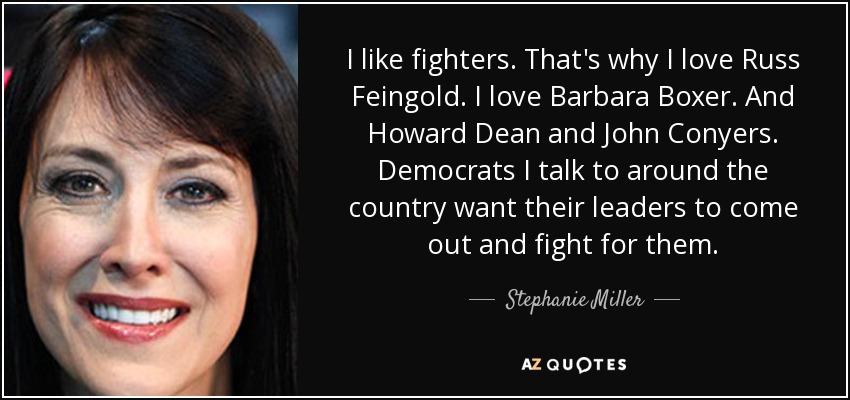 I like fighters. That's why I love Russ Feingold. I love Barbara Boxer. And Howard Dean and John Conyers. Democrats I talk to around the country want their leaders to come out and fight for them. - Stephanie Miller