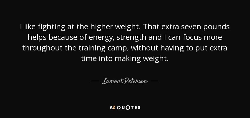 I like fighting at the higher weight. That extra seven pounds helps because of energy, strength and I can focus more throughout the training camp, without having to put extra time into making weight. - Lamont Peterson