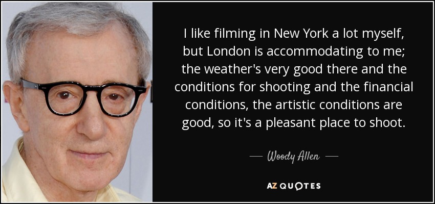 I like filming in New York a lot myself, but London is accommodating to me; the weather's very good there and the conditions for shooting and the financial conditions, the artistic conditions are good, so it's a pleasant place to shoot. - Woody Allen