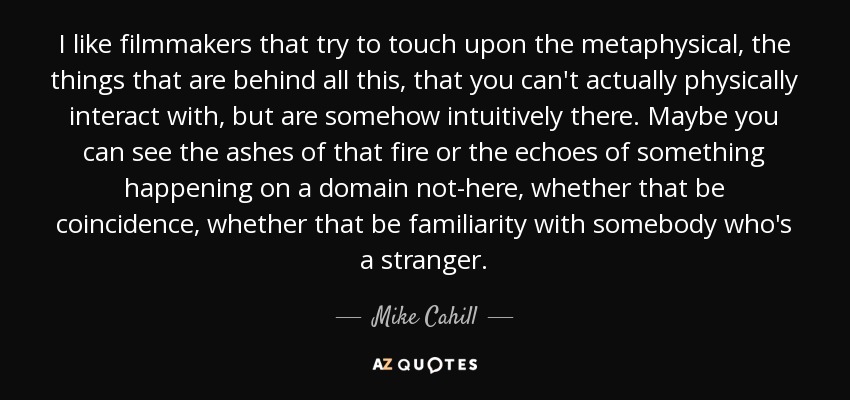 I like filmmakers that try to touch upon the metaphysical, the things that are behind all this, that you can't actually physically interact with, but are somehow intuitively there. Maybe you can see the ashes of that fire or the echoes of something happening on a domain not-here, whether that be coincidence, whether that be familiarity with somebody who's a stranger. - Mike Cahill