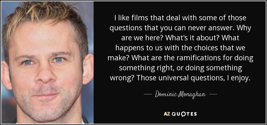 I like films that deal with some of those questions that you can never answer. Why are we here? What's it about? What happens to us with the choices that we make? What are the ramifications for doing something right, or doing something wrong? Those universal questions, I enjoy. - Dominic Monaghan