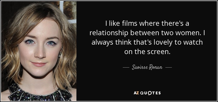 I like films where there's a relationship between two women. I always think that's lovely to watch on the screen. - Saoirse Ronan