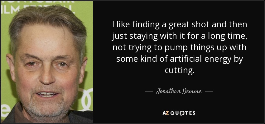 I like finding a great shot and then just staying with it for a long time, not trying to pump things up with some kind of artificial energy by cutting. - Jonathan Demme
