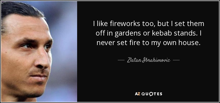 I like fireworks too, but I set them off in gardens or kebab stands. I never set fire to my own house. - Zlatan Ibrahimovic