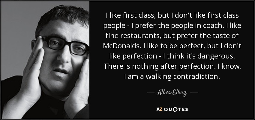 I like first class, but I don't like first class people - I prefer the people in coach. I like fine restaurants, but prefer the taste of McDonalds. I like to be perfect, but I don't like perfection - I think it's dangerous. There is nothing after perfection. I know, I am a walking contradiction. - Alber Elbaz