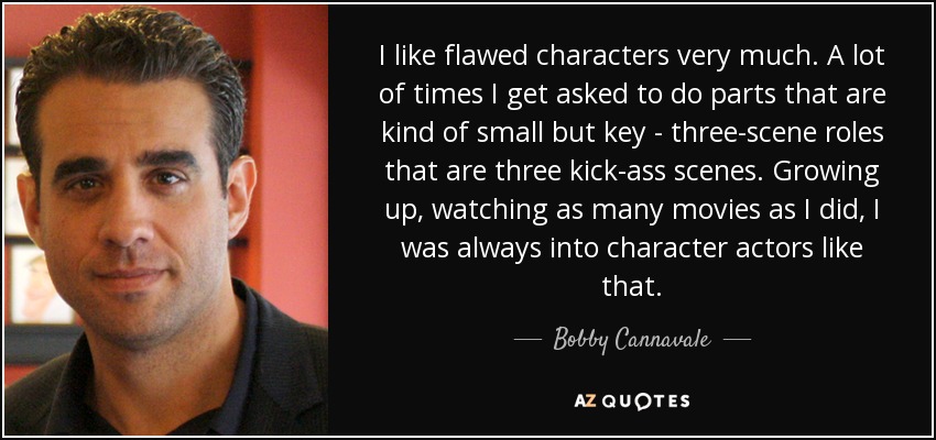I like flawed characters very much. A lot of times I get asked to do parts that are kind of small but key - three-scene roles that are three kick-ass scenes. Growing up, watching as many movies as I did, I was always into character actors like that. - Bobby Cannavale
