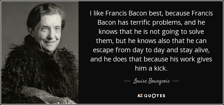 I like Francis Bacon best, because Francis Bacon has terrific problems, and he knows that he is not going to solve them, but he knows also that he can escape from day to day and stay alive, and he does that because his work gives him a kick. - Louise Bourgeois