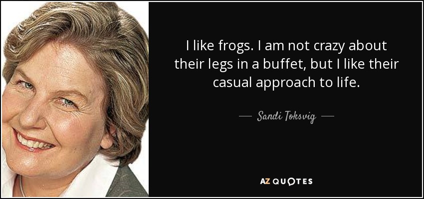 I like frogs. I am not crazy about their legs in a buffet, but I like their casual approach to life. - Sandi Toksvig