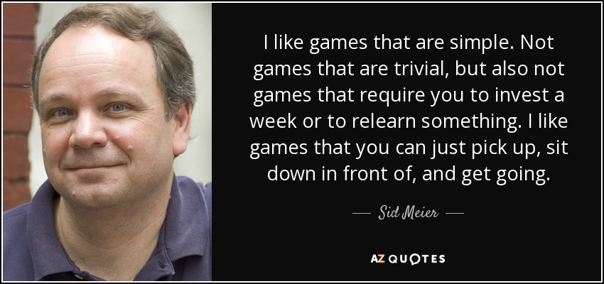 I like games that are simple. Not games that are trivial, but also not games that require you to invest a week or to relearn something. I like games that you can just pick up, sit down in front of, and get going. - Sid Meier