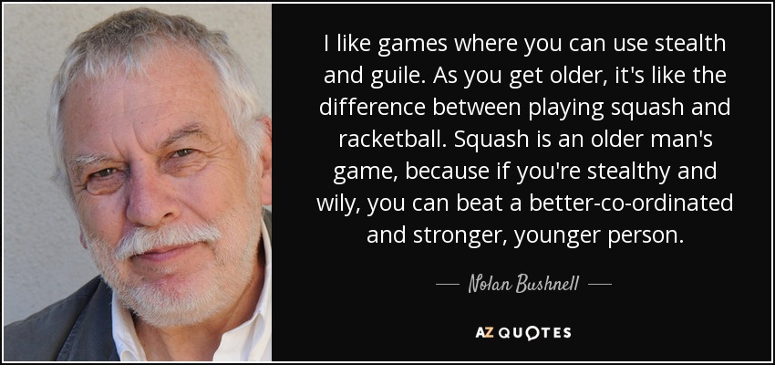 I like games where you can use stealth and guile. As you get older, it's like the difference between playing squash and racketball. Squash is an older man's game, because if you're stealthy and wily, you can beat a better-co-ordinated and stronger, younger person. - Nolan Bushnell