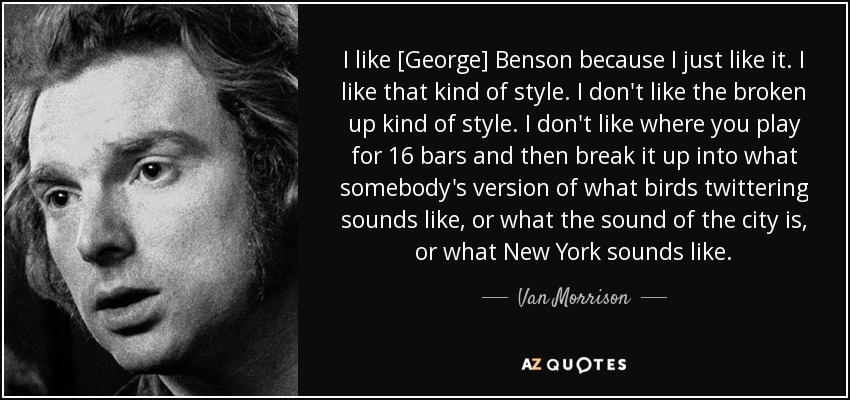 I like [George] Benson because I just like it. I like that kind of style. I don't like the broken up kind of style. I don't like where you play for 16 bars and then break it up into what somebody's version of what birds twittering sounds like, or what the sound of the city is, or what New York sounds like. - Van Morrison