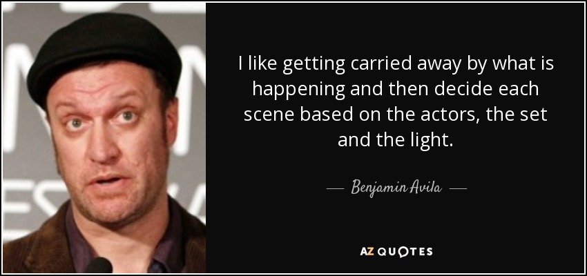 I like getting carried away by what is happening and then decide each scene based on the actors, the set and the light. - Benjamin Avila