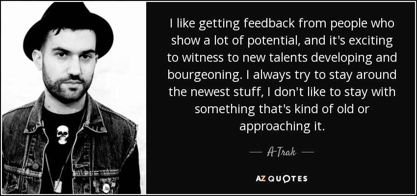 I like getting feedback from people who show a lot of potential, and it's exciting to witness to new talents developing and bourgeoning. I always try to stay around the newest stuff, I don't like to stay with something that's kind of old or approaching it. - A-Trak