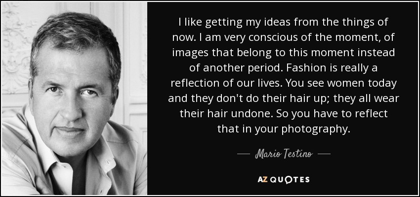 I like getting my ideas from the things of now. I am very conscious of the moment, of images that belong to this moment instead of another period. Fashion is really a reflection of our lives. You see women today and they don't do their hair up; they all wear their hair undone. So you have to reflect that in your photography . - Mario Testino