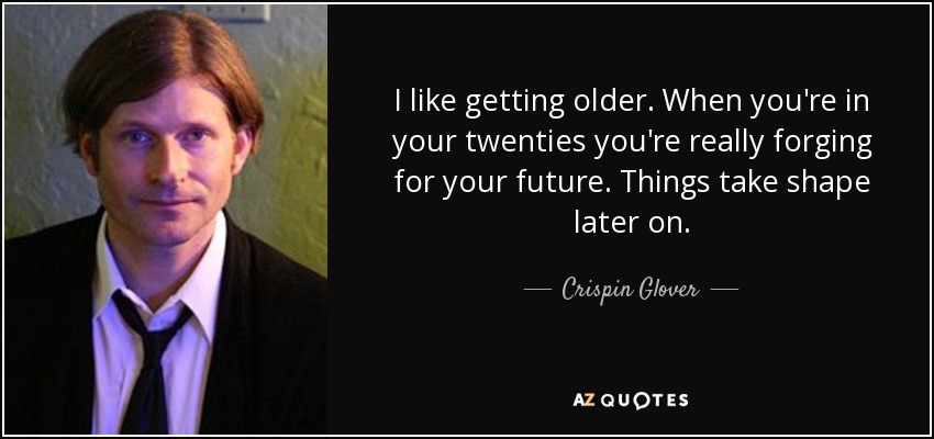 I like getting older. When you're in your twenties you're really forging for your future. Things take shape later on. - Crispin Glover