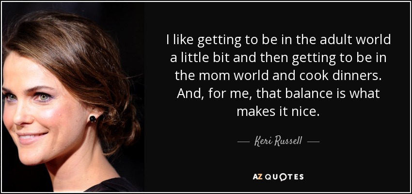 I like getting to be in the adult world a little bit and then getting to be in the mom world and cook dinners. And, for me, that balance is what makes it nice. - Keri Russell