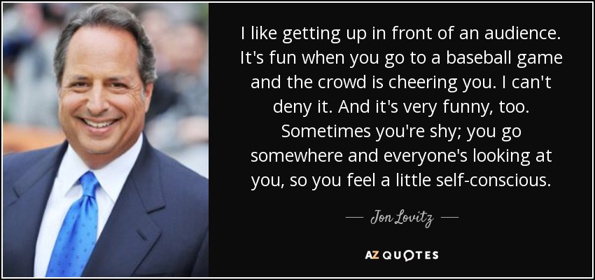 I like getting up in front of an audience. It's fun when you go to a baseball game and the crowd is cheering you. I can't deny it. And it's very funny, too. Sometimes you're shy; you go somewhere and everyone's looking at you, so you feel a little self-conscious. - Jon Lovitz