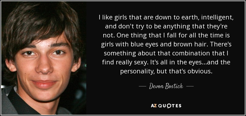 I like girls that are down to earth, intelligent, and don't try to be anything that they're not. One thing that I fall for all the time is girls with blue eyes and brown hair. There's something about that combination that I find really sexy. It's all in the eyes...and the personality, but that's obvious. - Devon Bostick