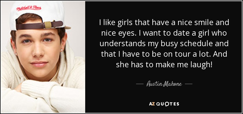 I like girls that have a nice smile and nice eyes. I want to date a girl who understands my busy schedule and that I have to be on tour a lot. And she has to make me laugh! - Austin Mahone