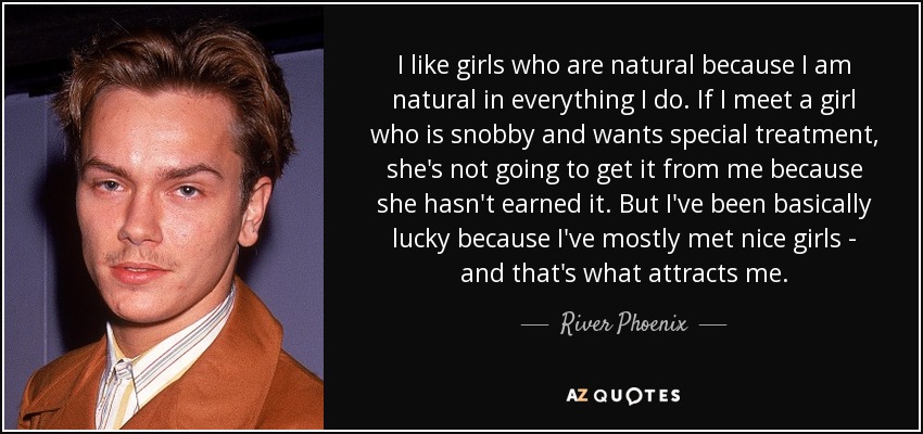 I like girls who are natural because I am natural in everything I do. If I meet a girl who is snobby and wants special treatment, she's not going to get it from me because she hasn't earned it. But I've been basically lucky because I've mostly met nice girls - and that's what attracts me. - River Phoenix