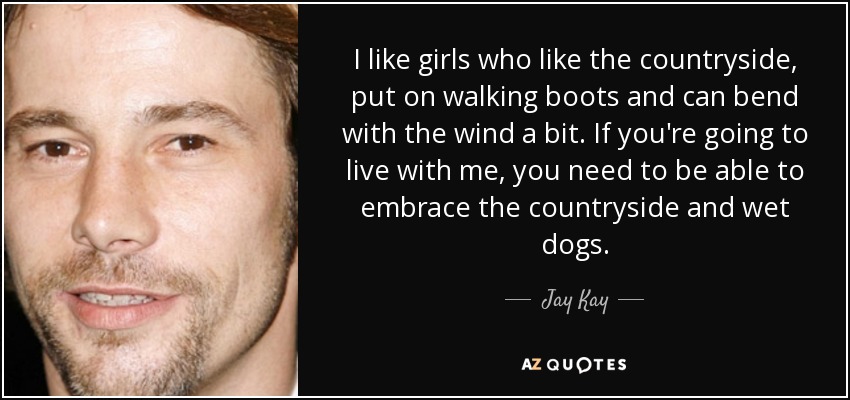 I like girls who like the countryside, put on walking boots and can bend with the wind a bit. If you're going to live with me, you need to be able to embrace the countryside and wet dogs. - Jay Kay