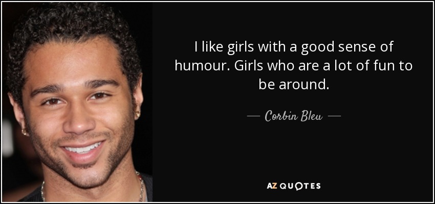 I like girls with a good sense of humour. Girls who are a lot of fun to be around. - Corbin Bleu