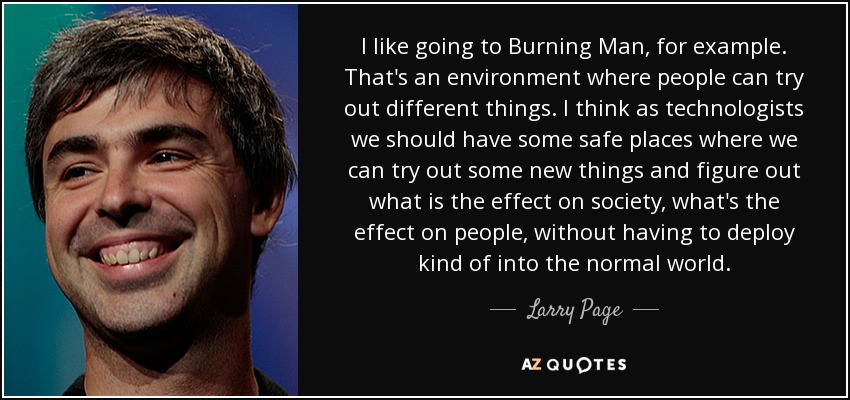 I like going to Burning Man, for example. That's an environment where people can try out different things. I think as technologists we should have some safe places where we can try out some new things and figure out what is the effect on society, what's the effect on people, without having to deploy kind of into the normal world. - Larry Page