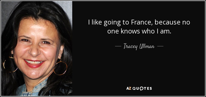 I like going to France, because no one knows who I am. - Tracey Ullman