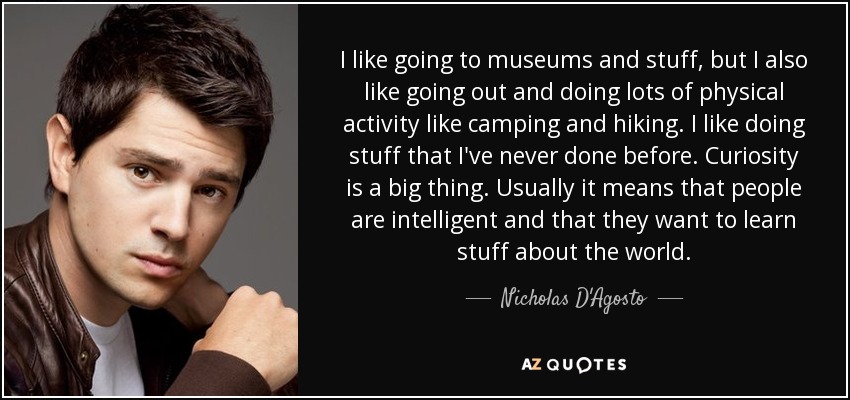 I like going to museums and stuff, but I also like going out and doing lots of physical activity like camping and hiking. I like doing stuff that I've never done before. Curiosity is a big thing. Usually it means that people are intelligent and that they want to learn stuff about the world. - Nicholas D'Agosto