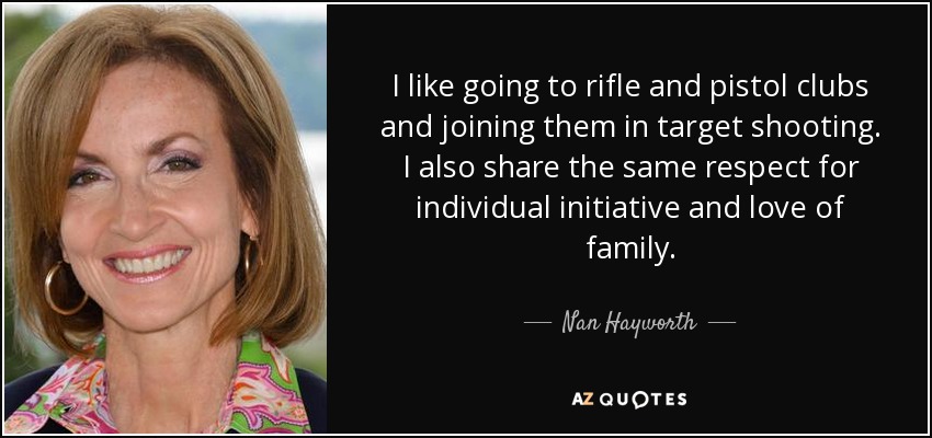 I like going to rifle and pistol clubs and joining them in target shooting. I also share the same respect for individual initiative and love of family. - Nan Hayworth