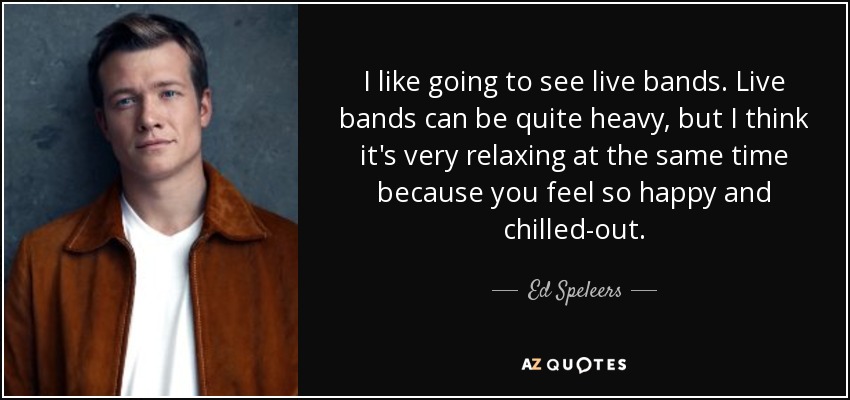 I like going to see live bands. Live bands can be quite heavy, but I think it's very relaxing at the same time because you feel so happy and chilled-out. - Ed Speleers